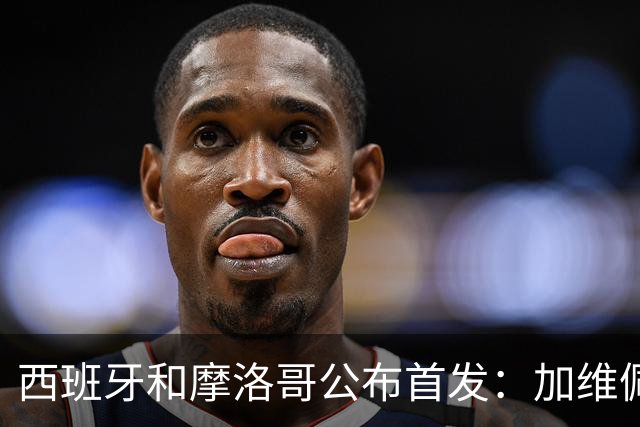西班牙和摩洛哥公布首发：加维佩德里对阵阿什拉夫