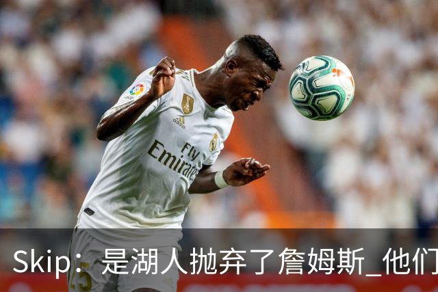 Skip：是湖人抛弃了詹姆斯 他们受够了他在洛杉矶的失败